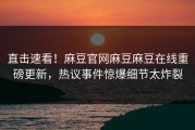 直击速看！麻豆官网麻豆麻豆在线重磅更新，热议事件惊爆细节太炸裂