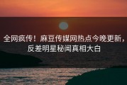 全网疯传！麻豆传媒网热点今晚更新，反差明星秘闻真相大白