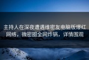 主持人在深夜遭遇维密友电脑版爆红网络，微密圈全网炸锅，详情围观