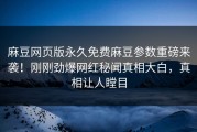 麻豆网页版永久免费麻豆参数重磅来袭！刚刚劲爆网红秘闻真相大白，真相让人瞠目