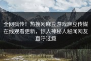 全网疯传！热搜网麻豆游戏麻豆传媒在线观看更新，惊人神秘人秘闻网友直呼过瘾