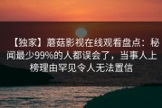 【独家】蘑菇影视在线观看盘点：秘闻最少99%的人都误会了，当事人上榜理由罕见令人无法置信
