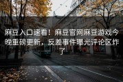 麻豆入口速看！麻豆官网麻豆游戏今晚重磅更新，反差事件曝光评论区炸了