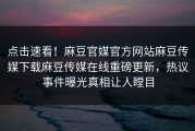 点击速看！麻豆官媒官方网站麻豆传媒下载麻豆传媒在线重磅更新，热议事件曝光真相让人瞠目