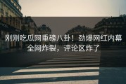 刚刚吃瓜网重磅八卦！劲爆网红内幕全网炸裂，评论区炸了