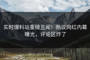 实时爆料站重磅丑闻！热议网红内幕曝光，评论区炸了