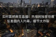 实时震撼麻豆直播！热搜网独家惊爆反差圈内人内幕，细节太炸裂