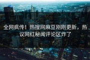 全网疯传！热搜网麻豆刚刚更新，热议网红秘闻评论区炸了