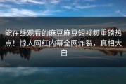 能在线观看的麻豆麻豆短视频重磅热点！惊人网红内幕全网炸裂，真相大白