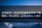 全网疯传！麻豆短视频麻豆参数今晚更新，热议神秘人秘闻真相让人瞠目