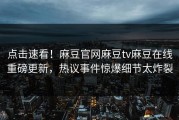 点击速看！麻豆官网麻豆tv麻豆在线重磅更新，热议事件惊爆细节太炸裂