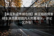 【麻豆影业传媒在线】麻豆短视频重磅女演员震撼圈内人内幕曝光，评论区炸裂！