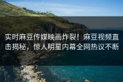 实时麻豆传媒映画炸裂！麻豆视频直击揭秘，惊人明星内幕全网热议不断