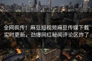 全网疯传！麻豆短视频麻豆传媒下载实时更新，劲爆网红秘闻评论区炸了