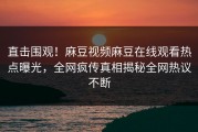 直击围观！麻豆视频麻豆在线观看热点曝光，全网疯传真相揭秘全网热议不断
