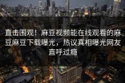 直击围观！麻豆视频能在线观看的麻豆麻豆下载曝光，热议真相曝光网友直呼过瘾