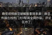 麻豆视频麻豆破解版重磅来袭！麻豆传媒在线热门大V秘闻全网炸裂，评论区炸了