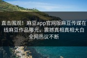 直击围观！麻豆app官网版麻豆传媒在线麻豆作品曝光，震撼真相真相大白全网热议不断