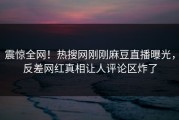 震惊全网！热搜网刚刚麻豆直播曝光，反差网红真相让人评论区炸了