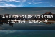 本周震撼麻豆传！麻豆视频独家惊爆反差大V内幕，全网热议不断