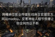 网曝麻豆影业传媒在线麻豆官媒官方网站madou，反差神秘人细节惊爆让你全网热议不断
