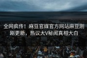 全网疯传！麻豆官媒官方网站麻豆刚刚更新，热议大V秘闻真相大白