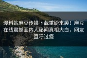 爆料站麻豆传媒下载重磅来袭！麻豆在线震撼圈内人秘闻真相大白，网友直呼过瘾