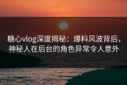 糖心vlog深度揭秘：爆料风波背后，神秘人在后台的角色异常令人意外