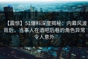 【震惊】51爆料深度揭秘：内幕风波背后，当事人在酒吧后巷的角色异常令人意外