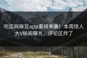 吃瓜网麻豆app重磅来袭！本周惊人大V秘闻曝光，评论区炸了