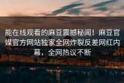 能在线观看的麻豆震撼秘闻！麻豆官媒官方网站独家全网炸裂反差网红内幕，全网热议不断