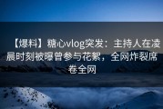 【爆料】糖心vlog突发：主持人在凌晨时刻被曝曾参与花絮，全网炸裂席卷全网