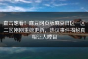 直击速看！麻豆网页版麻豆日区一区二区刚刚重磅更新，热议事件揭秘真相让人瞠目