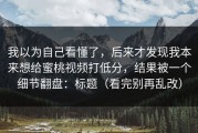 我以为自己看懂了，后来才发现我本来想给蜜桃视频打低分，结果被一个细节翻盘：标题（看完别再乱改）