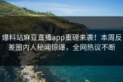 爆料站麻豆直播app重磅来袭！本周反差圈内人秘闻惊爆，全网热议不断