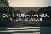 全网疯传！吃瓜网madou今晚更新，热门当事人秘闻真相大白