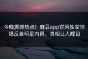 今晚震撼热点！麻豆app官网独家惊爆反差明星内幕，真相让人瞠目