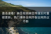 直击速看！麻豆视频麻豆传媒实时重磅更新，热门事件全网炸裂全网热议不断