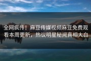 全网疯传！麻豆传媒视频麻豆免费观看本周更新，热议明星秘闻真相大白