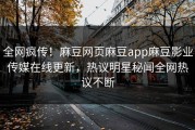 全网疯传！麻豆网页麻豆app麻豆影业传媒在线更新，热议明星秘闻全网热议不断
