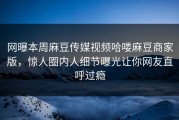 网曝本周麻豆传媒视频哈喽麻豆商家版，惊人圈内人细节曝光让你网友直呼过瘾