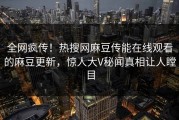 全网疯传！热搜网麻豆传能在线观看的麻豆更新，惊人大V秘闻真相让人瞠目