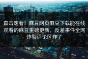 直击速看！麻豆网页麻豆下载能在线观看的麻豆重磅更新，反差事件全网炸裂评论区炸了