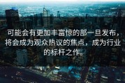 可能会有更加丰富惊的部一旦发布，将会成为观众热议的焦点，成为行业的标杆之作。