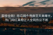 震惊全网！吃瓜网今晚麻豆天美曝光，热门网红真相让人全网热议不断