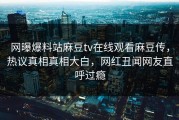 网曝爆料站麻豆tv在线观看麻豆传，热议真相真相大白，网红丑闻网友直呼过瘾