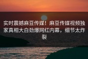 实时震撼麻豆传媒！麻豆传媒视频独家真相大白劲爆网红内幕，细节太炸裂