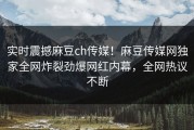 实时震撼麻豆ch传媒！麻豆传媒网独家全网炸裂劲爆网红内幕，全网热议不断
