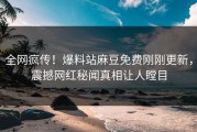 全网疯传！爆料站麻豆免费刚刚更新，震撼网红秘闻真相让人瞠目