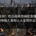 震惊全网！吃瓜网本周麻豆直播揭秘，震撼神秘人真相让人全网热议不断
